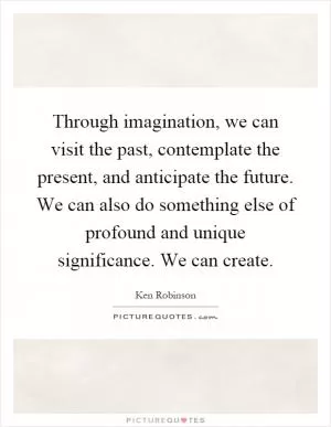 Through imagination, we can visit the past, contemplate the present, and anticipate the future. We can also do something else of profound and unique significance. We can create Picture Quote #1