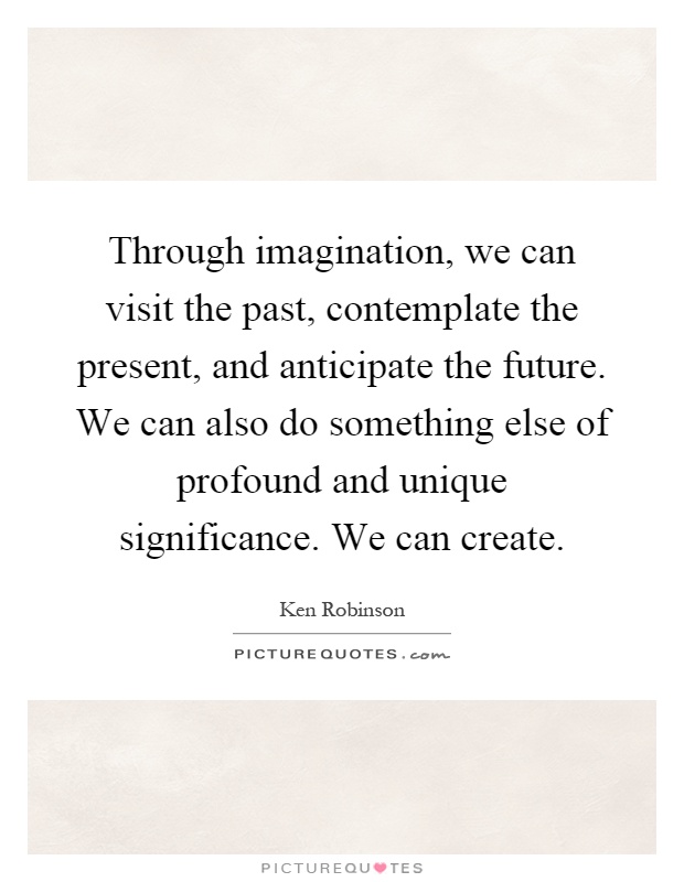 Through imagination, we can visit the past, contemplate the present, and anticipate the future. We can also do something else of profound and unique significance. We can create Picture Quote #1