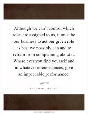 Although we can’t control which roles are assigned to us, it must be our business to act our given role as best we possibly can and to refrain from complaining about it. Where ever you find yourself and in whatever circumstances, give an impeccable performance Picture Quote #1