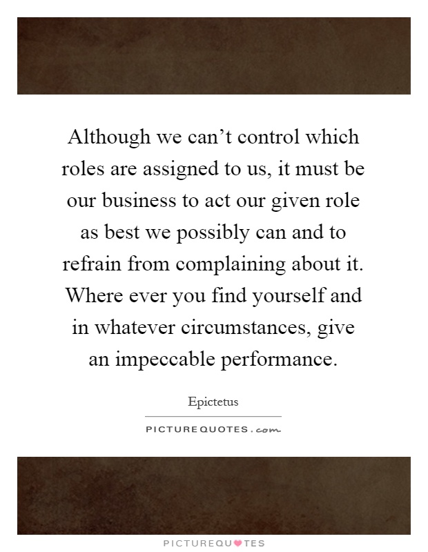 Although we can't control which roles are assigned to us, it must be our business to act our given role as best we possibly can and to refrain from complaining about it. Where ever you find yourself and in whatever circumstances, give an impeccable performance Picture Quote #1