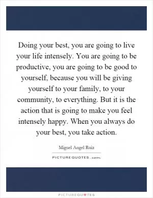 Doing your best, you are going to live your life intensely. You are going to be productive, you are going to be good to yourself, because you will be giving yourself to your family, to your community, to everything. But it is the action that is going to make you feel intensely happy. When you always do your best, you take action Picture Quote #1