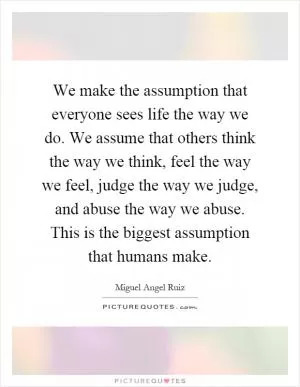 We make the assumption that everyone sees life the way we do. We assume that others think the way we think, feel the way we feel, judge the way we judge, and abuse the way we abuse. This is the biggest assumption that humans make Picture Quote #1