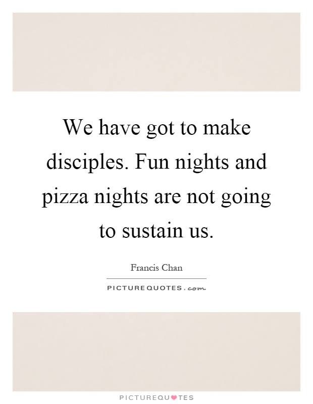 We have got to make disciples. Fun nights and pizza nights are not going to sustain us Picture Quote #1