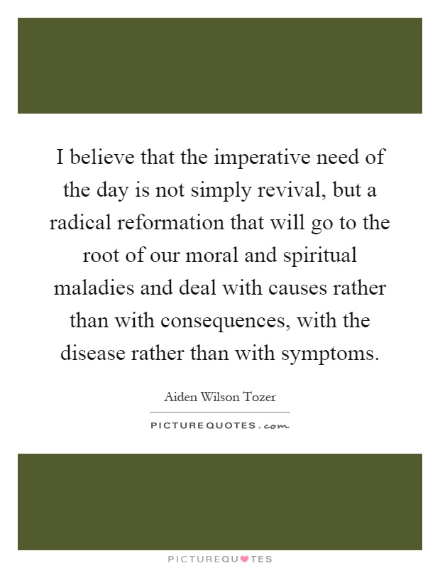 I believe that the imperative need of the day is not simply revival, but a radical reformation that will go to the root of our moral and spiritual maladies and deal with causes rather than with consequences, with the disease rather than with symptoms Picture Quote #1