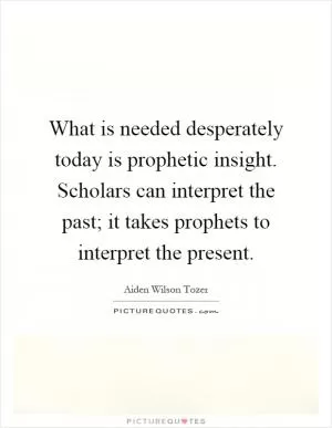What is needed desperately today is prophetic insight. Scholars can interpret the past; it takes prophets to interpret the present Picture Quote #1