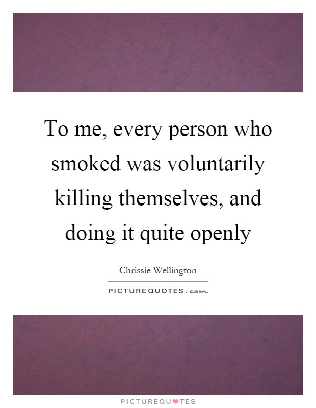 To me, every person who smoked was voluntarily killing themselves, and doing it quite openly Picture Quote #1