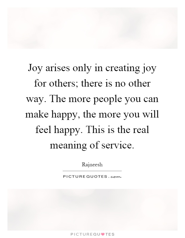 Joy arises only in creating joy for others; there is no other way. The more people you can make happy, the more you will feel happy. This is the real meaning of service Picture Quote #1