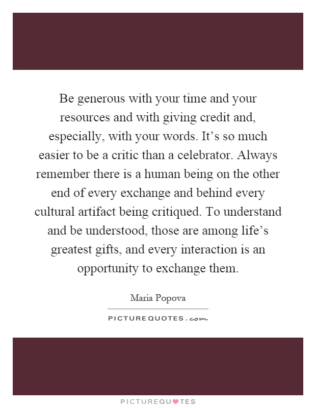 Be generous with your time and your resources and with giving credit and, especially, with your words. It's so much easier to be a critic than a celebrator. Always remember there is a human being on the other end of every exchange and behind every cultural artifact being critiqued. To understand and be understood, those are among life's greatest gifts, and every interaction is an opportunity to exchange them Picture Quote #1