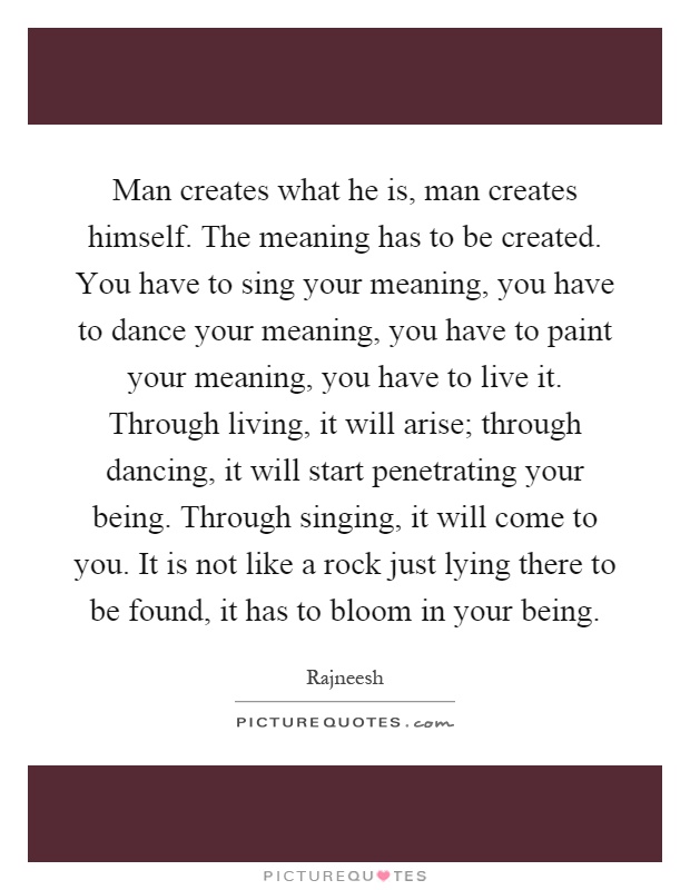 Man creates what he is, man creates himself. The meaning has to be created. You have to sing your meaning, you have to dance your meaning, you have to paint your meaning, you have to live it. Through living, it will arise; through dancing, it will start penetrating your being. Through singing, it will come to you. It is not like a rock just lying there to be found, it has to bloom in your being Picture Quote #1
