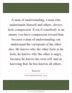 A man of understanding, a man who understands himself and others, always feels compassion. Even if somebody is an enemy you have compassion toward him because a man of understanding can understand the viewpoint of the other also. He knows why the other feels as he feels, he knows why the other is angry, because he knows his own self, and in knowing that, he has known all others Picture Quote #1
