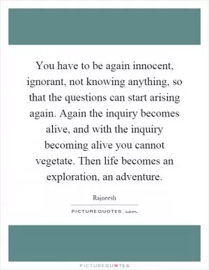 You have to be again innocent, ignorant, not knowing anything, so that the questions can start arising again. Again the inquiry becomes alive, and with the inquiry becoming alive you cannot vegetate. Then life becomes an exploration, an adventure Picture Quote #1