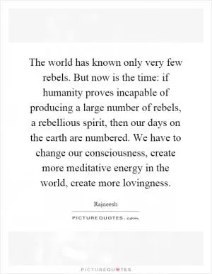 The world has known only very few rebels. But now is the time: if humanity proves incapable of producing a large number of rebels, a rebellious spirit, then our days on the earth are numbered. We have to change our consciousness, create more meditative energy in the world, create more lovingness Picture Quote #1