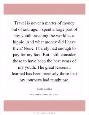 Travel is never a matter of money but of courage. I spent a large part of my youth traveling the world as a hippie. And what money did I have then? None. I barely had enough to pay for my fare. But I still consider those to have been the best years of my youth. The great lessons I learned has been precisely those that my journeys had taught me Picture Quote #1