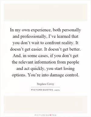 In my own experience, both personally and professionally, I’ve learned that you don’t wait to confront reality. It doesn’t get easier. It doesn’t get better. And, in some cases, if you don’t get the relevant information from people and act quickly, you start losing options. You’re into damage control Picture Quote #1
