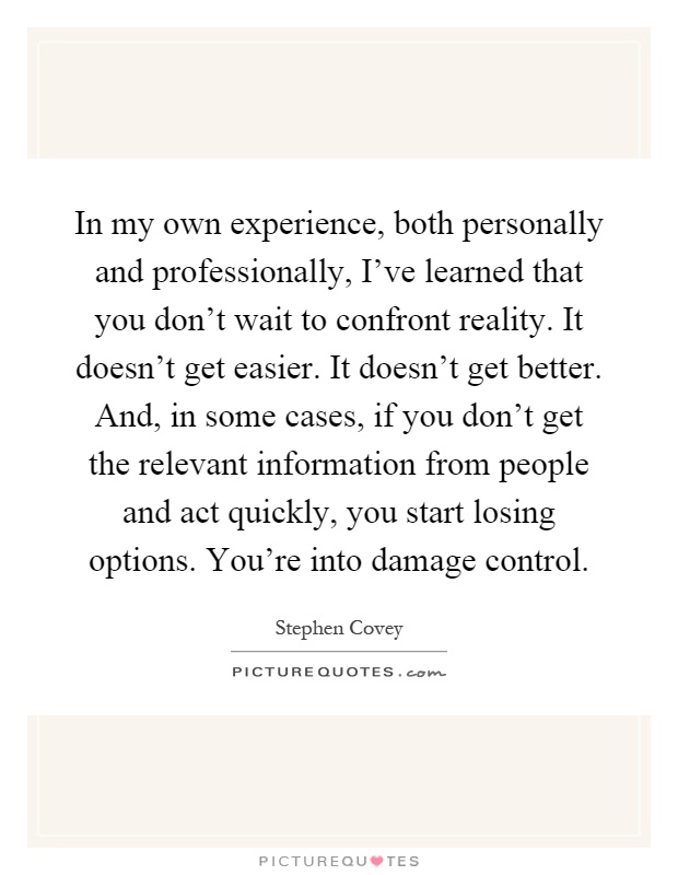 In my own experience, both personally and professionally, I've learned that you don't wait to confront reality. It doesn't get easier. It doesn't get better. And, in some cases, if you don't get the relevant information from people and act quickly, you start losing options. You're into damage control Picture Quote #1
