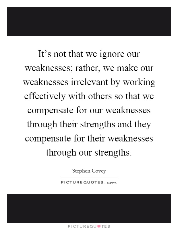 It's not that we ignore our weaknesses; rather, we make our weaknesses irrelevant by working effectively with others so that we compensate for our weaknesses through their strengths and they compensate for their weaknesses through our strengths Picture Quote #1