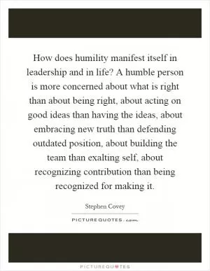 How does humility manifest itself in leadership and in life? A humble person is more concerned about what is right than about being right, about acting on good ideas than having the ideas, about embracing new truth than defending outdated position, about building the team than exalting self, about recognizing contribution than being recognized for making it Picture Quote #1