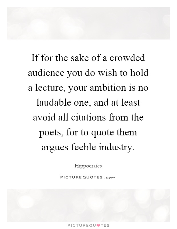 If for the sake of a crowded audience you do wish to hold a lecture, your ambition is no laudable one, and at least avoid all citations from the poets, for to quote them argues feeble industry Picture Quote #1