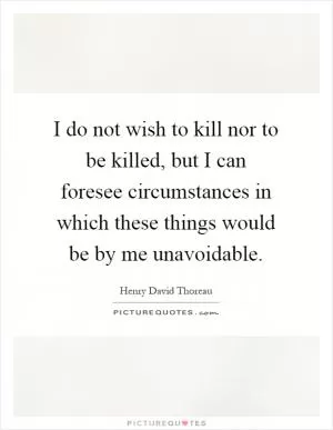 I do not wish to kill nor to be killed, but I can foresee circumstances in which these things would be by me unavoidable Picture Quote #1