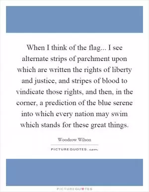 When I think of the flag... I see alternate strips of parchment upon which are written the rights of liberty and justice, and stripes of blood to vindicate those rights, and then, in the corner, a prediction of the blue serene into which every nation may swim which stands for these great things Picture Quote #1
