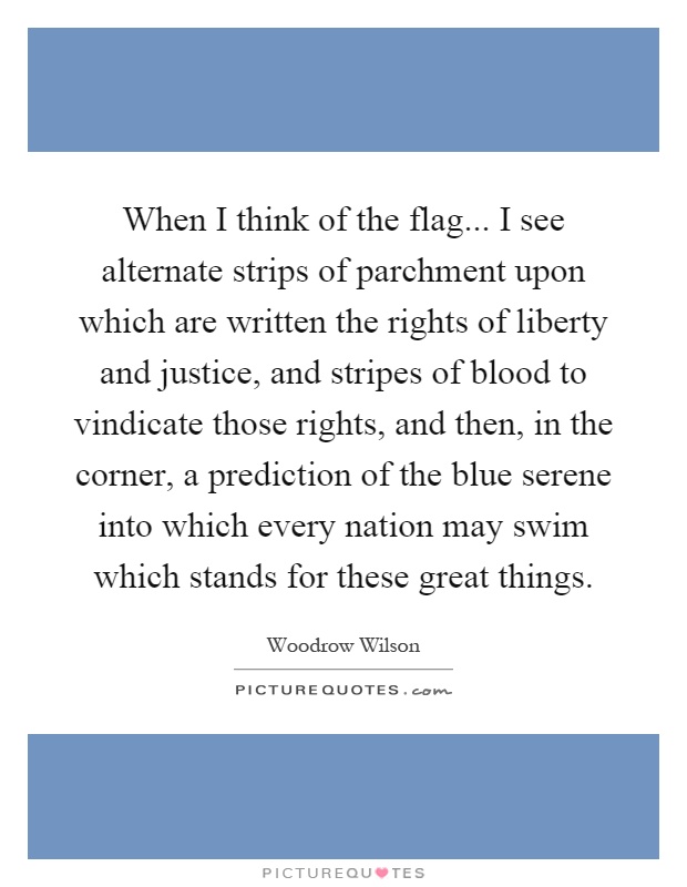 When I think of the flag... I see alternate strips of parchment upon which are written the rights of liberty and justice, and stripes of blood to vindicate those rights, and then, in the corner, a prediction of the blue serene into which every nation may swim which stands for these great things Picture Quote #1
