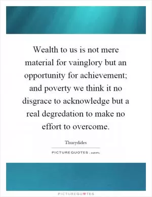 Wealth to us is not mere material for vainglory but an opportunity for achievement; and poverty we think it no disgrace to acknowledge but a real degredation to make no effort to overcome Picture Quote #1