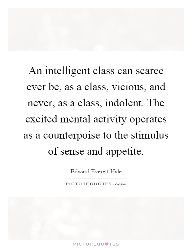 An intelligent class can scarce ever be, as a class, vicious, and never, as a class, indolent. The excited mental activity operates as a counterpoise to the stimulus of sense and appetite Picture Quote #1
