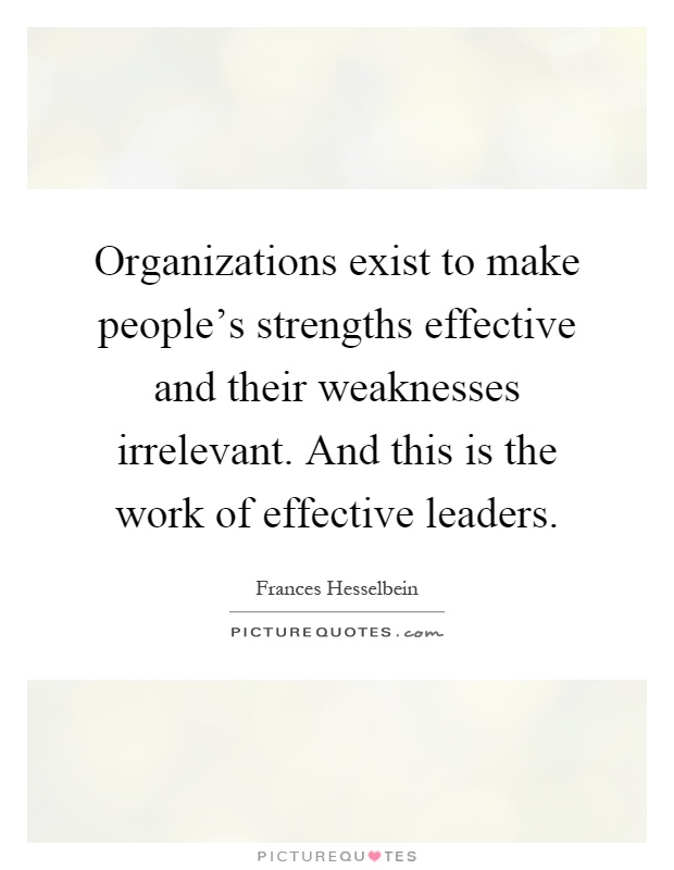 Organizations exist to make people's strengths effective and their weaknesses irrelevant. And this is the work of effective leaders Picture Quote #1