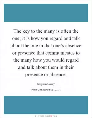 The key to the many is often the one; it is how you regard and talk about the one in that one’s absence or presence that communicates to the many how you would regard and talk about them in their presence or absence Picture Quote #1