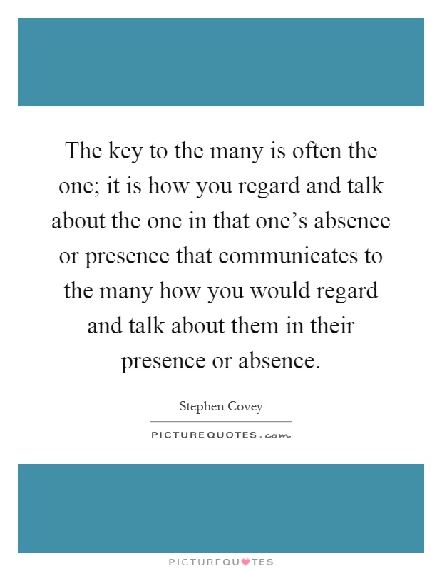 The key to the many is often the one; it is how you regard and talk about the one in that one's absence or presence that communicates to the many how you would regard and talk about them in their presence or absence Picture Quote #1