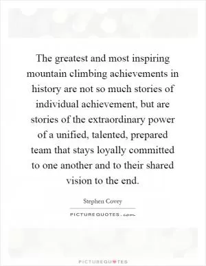 The greatest and most inspiring mountain climbing achievements in history are not so much stories of individual achievement, but are stories of the extraordinary power of a unified, talented, prepared team that stays loyally committed to one another and to their shared vision to the end Picture Quote #1