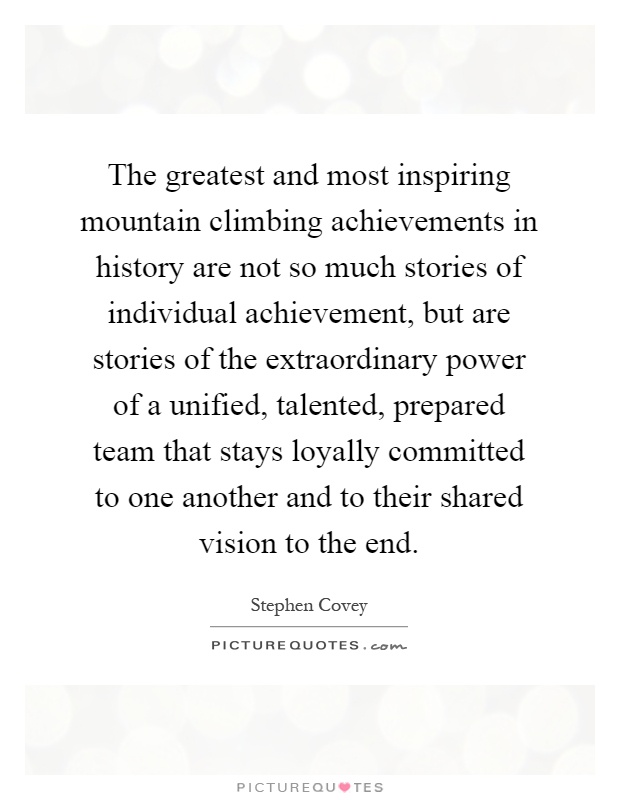 The greatest and most inspiring mountain climbing achievements in history are not so much stories of individual achievement, but are stories of the extraordinary power of a unified, talented, prepared team that stays loyally committed to one another and to their shared vision to the end Picture Quote #1