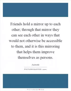 Friends hold a mirror up to each other; through that mirror they can see each other in ways that would not otherwise be accessible to them, and it is this mirroring that helps them improve themselves as persons Picture Quote #1