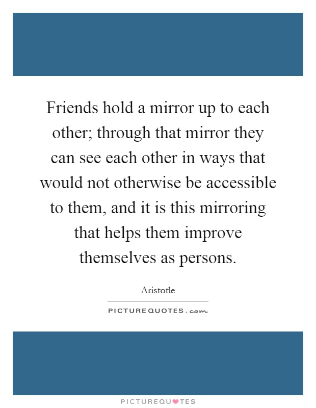 Friends hold a mirror up to each other; through that mirror they can see each other in ways that would not otherwise be accessible to them, and it is this mirroring that helps them improve themselves as persons Picture Quote #1