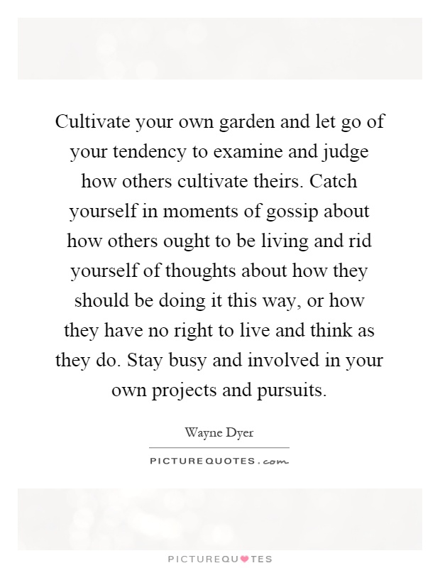 Cultivate your own garden and let go of your tendency to examine and judge how others cultivate theirs. Catch yourself in moments of gossip about how others ought to be living and rid yourself of thoughts about how they should be doing it this way, or how they have no right to live and think as they do. Stay busy and involved in your own projects and pursuits Picture Quote #1