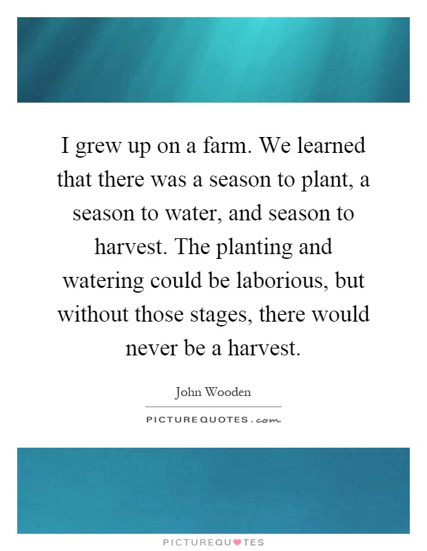 I grew up on a farm. We learned that there was a season to plant, a season to water, and season to harvest. The planting and watering could be laborious, but without those stages, there would never be a harvest Picture Quote #1