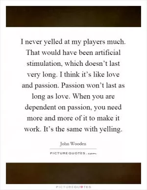 I never yelled at my players much. That would have been artificial stimulation, which doesn’t last very long. I think it’s like love and passion. Passion won’t last as long as love. When you are dependent on passion, you need more and more of it to make it work. It’s the same with yelling Picture Quote #1
