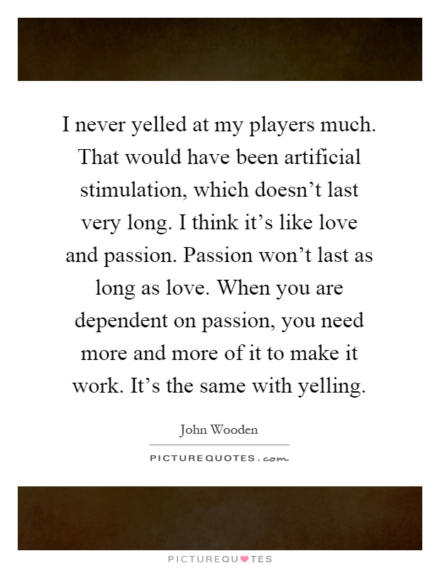 I never yelled at my players much. That would have been artificial stimulation, which doesn't last very long. I think it's like love and passion. Passion won't last as long as love. When you are dependent on passion, you need more and more of it to make it work. It's the same with yelling Picture Quote #1
