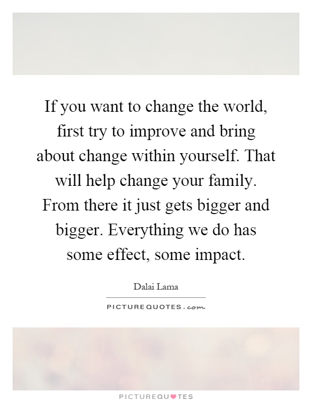 If you want to change the world, first try to improve and bring about change within yourself. That will help change your family. From there it just gets bigger and bigger. Everything we do has some effect, some impact Picture Quote #1