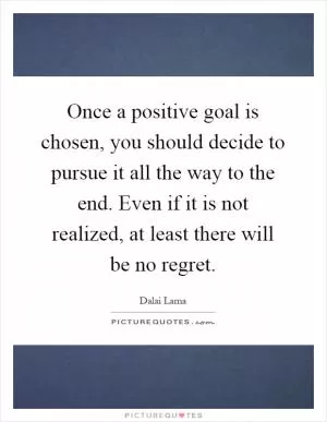 Once a positive goal is chosen, you should decide to pursue it all the way to the end. Even if it is not realized, at least there will be no regret Picture Quote #1