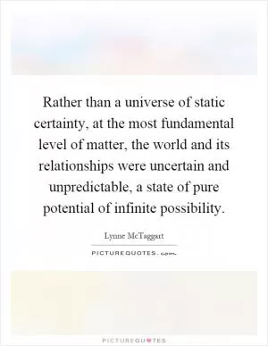 Rather than a universe of static certainty, at the most fundamental level of matter, the world and its relationships were uncertain and unpredictable, a state of pure potential of infinite possibility Picture Quote #1