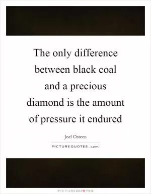 The only difference between black coal and a precious diamond is the amount of pressure it endured Picture Quote #1