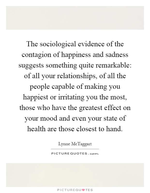 The sociological evidence of the contagion of happiness and sadness suggests something quite remarkable: of all your relationships, of all the people capable of making you happiest or irritating you the most, those who have the greatest effect on your mood and even your state of health are those closest to hand Picture Quote #1