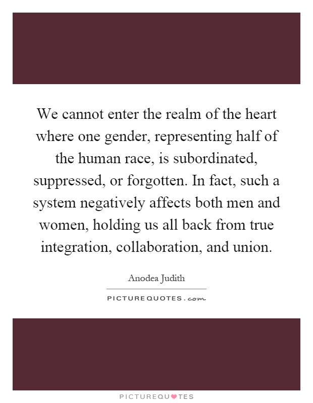 We cannot enter the realm of the heart where one gender, representing half of the human race, is subordinated, suppressed, or forgotten. In fact, such a system negatively affects both men and women, holding us all back from true integration, collaboration, and union Picture Quote #1
