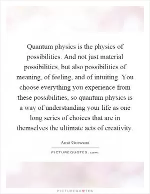 Quantum physics is the physics of possibilities. And not just material possibilities, but also possibilities of meaning, of feeling, and of intuiting. You choose everything you experience from these possibilities, so quantum physics is a way of understanding your life as one long series of choices that are in themselves the ultimate acts of creativity Picture Quote #1