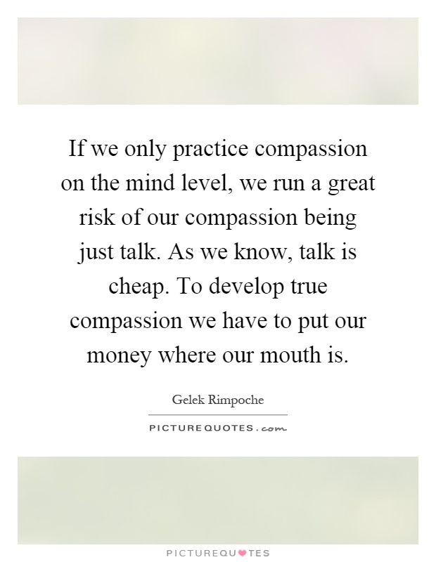 If we only practice compassion on the mind level, we run a great risk of our compassion being just talk. As we know, talk is cheap. To develop true compassion we have to put our money where our mouth is Picture Quote #1