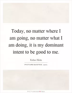 Today, no matter where I am going, no matter what I am doing, it is my dominant intent to be good to me Picture Quote #1