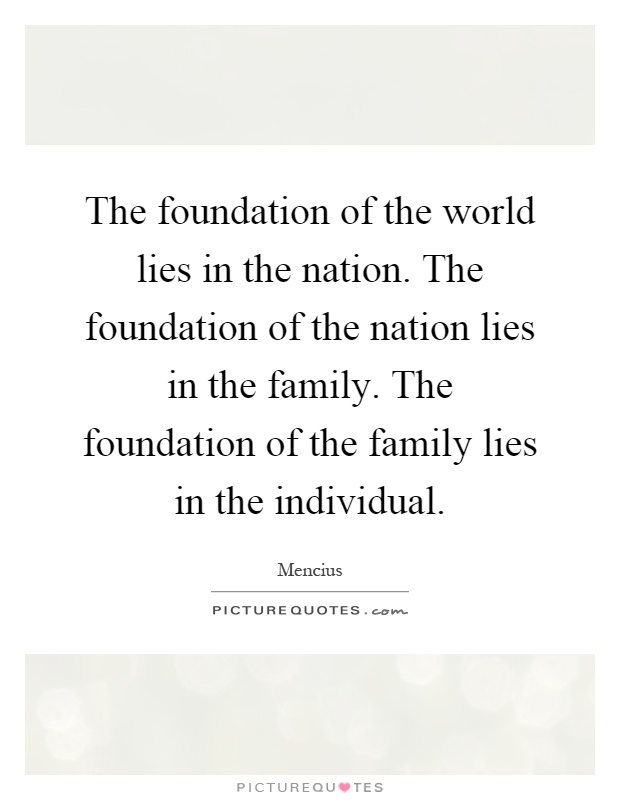 The foundation of the world lies in the nation. The foundation of the nation lies in the family. The foundation of the family lies in the individual Picture Quote #1