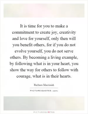 It is time for you to make a commitment to create joy, creativity and love for yourself, only then will you benefit others, for if you do not evolve yourself, you do not serve others. By becoming a living example, by following what is in your heart, you show the way for others to follow with courage, what is in their hearts Picture Quote #1
