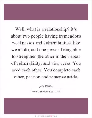 Well, what is a relationship? It’s about two people having tremendous weaknesses and vulnerabilities, like we all do, and one person being able to strengthen the other in their areas of vulnerability, and vice versa. You need each other. You complete each other, passion and romance aside Picture Quote #1